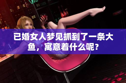 已婚女人梦见抓到了一条大鱼，寓意着什么呢？