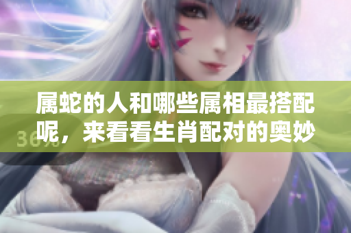 属蛇的人和哪些属相最搭配呢，来看看生肖配对的奥妙吧